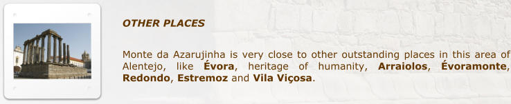 OTHER PLACES            Monte da Azarujinha is very close to other outstanding places in this area of Alentejo, like �vora, heritage of humanity, Arraiolos, �voramonte, Redondo, Estremoz and Vila Vi�osa.