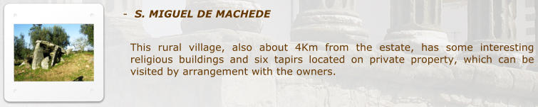 -  S. MIGUEL DE MACHEDE  This rural village, also about 4Km from the estate, has some interesting religious buildings and six tapirs located on private property, which can be visited by arrangement with the owners.